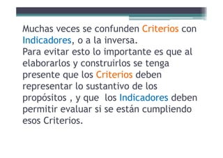 M h f d C i iMuchas veces se confunden Criterios con
Indicadores, o a la inversa.Indicadores, o a la inversa.
Para evitar esto lo importante es que al
l b l t i l t gelaborarlos y construirlos se tenga
presente que los Criterios debenp q
representar lo sustantivo de los
propósitos y que los Indicadores debenpropósitos , y que los Indicadores deben
permitir evaluar si se están cumpliendo
esos Criterios.
 