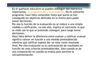 En el quehacer educativo se pueden distinguir dos momentos
i l ió l l ió N fi iimportantes: la programación y la evaluación. No es suficiente
programar, hace falta comprobar hasta qué punto se han
conseguido los objetivos definidos en la misma para poderconseguido los objetivos definidos en la misma para poder
tomar decisiones.
Por eso la función de la evaluación no se reduce a una simple
did lifi ió á llá i li l t t lmedida o calificación, va más allá, implica el contrastar lo que
se mide con lo que se pretende conseguir, para luego tomar
decisiones.
Hace falta definir la diferencia entre evaluar y calificar, evaluar
significa valorar en función a una medida preestablecida
mientras que calificar supone dar un valor como resultadomientras que calificar supone dar un valor como resultado
final. Por ello evaluación es la contrastación de resultados en
función de unos criterios preestablecidos. Solo cuando se da
una comparación es cuando se evalúa pues permite la
retroalimentación.
 