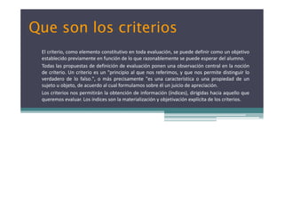 Que son los criteriosQue son los criterios
El criterio, como elemento constitutivo en toda evaluación, se puede definir como un objetivo
establecido previamente en función de lo que razonablemente se puede esperar del alumno.
Todas las propuestas de definición de evaluación ponen una observación central en la noción
de criterio. Un criterio es un "principio al que nos referimos, y que nos permite distinguir lo
d d d l f l " á i t " t í ti i d d dverdadero de lo falso.", o más precisamente "es una característica o una propiedad de un
sujeto u objeto, de acuerdo al cual formulamos sobre él un juicio de apreciación.
Los criterios nos permitirán la obtención de información (índices), dirigidas hacia aquello que
queremos evaluar. Los índices son la materialización y objetivación explícita de los criterios.queremos evaluar. Los índices son la materialización y objetivación explícita de los criterios.
 
