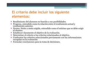 El criterio debe incluir los siguiente
elementos:
Rendimiento del alumnos en función a sus posibilidades.
Progreso, entendido como la relación entre el rendimiento actual y
di i t t irendimiento anterior.
Norma, límite o meta exigida, entendida como el mínimo que se debe exigir
al alumno.
Establecer claramente el objetivo de la evaluaciónEstablecer claramente el objetivo de la evaluación.
Determinar el criterio o los criterios relacionados al objetivo.
Confrontar los criterios seleccionados previamente con las informaciones
recogidas en la evaluación.g
Formular conclusiones para la toma de decisiones.
 