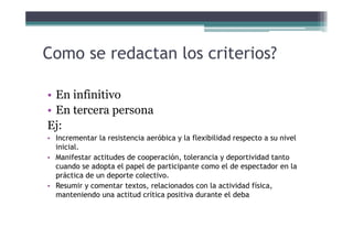 Como se redactan los criterios?
• En infinitivo• En infinitivo
• En tercera persona
Ej:Ej:
• Incrementar la resistencia aeróbica y la flexibilidad respecto a su nivel
inicial.
• Manifestar actitudes de cooperación, tolerancia y deportividad tanto
cuando se adopta el papel de participante como el de espectador en la
práctica de un deporte colectivo.
• Resumir y comentar textos, relacionados con la actividad física,
manteniendo una actitud crítica positiva durante el deba
 