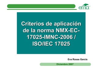 Criterios de aplicación
de la norma NMX-EC-
  17025-IMNC-2006 /
     ISO/IEC 17025

                      Eva Rosas García

             Diciembre 2007
 