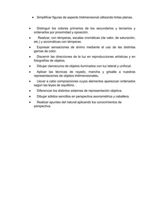 • Simplificar figuras de aspecto tridimensional utilizando tintas planas.
• Distinguir los colores primarios de los secundarios y terciarios y
ordenarlos por proximidad y oposición.
• Realizar, con témperas, escalas cromáticas (de valor, de saturación,
etc.) y acromáticas con témperas.
• Expresar sensaciones de ánimo mediante el uso de las distintas
gamas de color.
• Discernir las direcciones de la luz en reproducciones artísticas y en
fotografías de objetos.
• Dibujar claroscuros de objetos iluminados con luz lateral y unifocal.
• Aplicar las técnicas de rayado, mancha y grisalla a nuestras
representaciones de objetos tridimensionales.
• Llevar a cabo composiciones cuyos elementos aparezcan ordenados
según las leyes de equilibrio. .
• Diferenciar los distintos sistemas de representación objetiva.
• Dibujar sólidos sencillos en perspectiva axonométrica y caballera.
• Realizar apuntes del natural aplicando los conocimientos de
perspectiva.
 