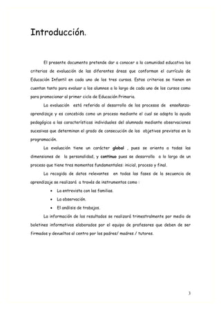 Introducción.


      El presente documento pretende dar a conocer a la comunidad educativa los

criterios de evaluación de las diferentes áreas que conforman el currículo de

Educación Infantil en cada uno de los tres cursos. Estos criterios se tienen en

cuentan tanto para evaluar a los alumnos a lo largo de cada uno de los cursos como

para promocionar al primer ciclo de Educación Primaria.

      La evaluación      está referida al desarrollo de los procesos de enseñanza-

aprendizaje y es concebida como un proceso mediante el cual se adapta la ayuda

pedagógica a las características individuales del alumnado mediante observaciones

sucesivas que determinan el grado de consecución de los objetivos previstos en la

programación.

      La evaluación tiene un carácter global , pues se orienta a todas las

dimensiones de la personalidad, y continuo pues se desarrolla      a lo largo de un

proceso que tiene tres momentos fundamentales: inicial, proceso y final.

      La recogida de datos relevantes         en todas las fases de la secuencia de

aprendizaje se realizará a través de instrumentos como :

          •     La entrevista con las familias.

          •     La observación.

          •     El análisis de trabajos.

      La información de los resultados se realizará trimestralmente por medio de

boletines informativos elaborados por el equipo de profesores que deben de ser

firmados y devueltos al centro por los padres/ madres / tutores.




                                                                                 3
 