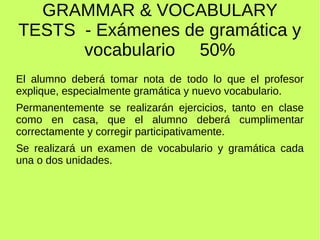 GRAMMAR & VOCABULARY 
TESTS - Exámenes de gramática y 
vocabulario 50% 
El alumno deberá tomar nota de todo lo que el profesor 
explique, especialmente gramática y nuevo vocabulario. 
Permanentemente se realizarán ejercicios, tanto en clase 
como en casa, que el alumno deberá cumplimentar 
correctamente y corregir participativamente. 
Se realizará un examen de vocabulario y gramática cada 
una o dos unidades. 
 