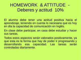 HOMEWORK & ATTITUDE - 
Deberes y actitud 10% 
El alumno debe tener una actitud positiva hacia el 
aprendizaje, teniendo en cuenta lo necesaria que es hoy 
en día la capacidad de comunicación en Inglés. 
En clase debe participar, en casa debe estudiar y hacer 
sus tareas. 
Todos estos aspectos serán valorados positivamente, ya 
que esta es la forma que hay de poder ir progresando y 
desarrollando esa capacidad. Las tareas serán 
controladas diariamente. 
 