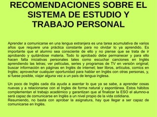 RECOMENDACIONES SOBRE EL 
SISTEMA DE ESTUDIO Y 
TRABAJO PERSONAL 
Aprender a comunicarse en una lengua extranjera es una tarea acumulativa de varios 
años que requiere una práctica constante para no olvidar lo ya aprendido. Es 
importante que el alumno sea consciente de ello y no piense que se trata de ir 
aprobando y quitándose materia. Todo lo aprobado debe permanecer y para ello 
hacen falta iniciativas personales tales como escuchar canciones en Inglés 
aprendiendo las letras; ver películas, series y programas de TV en versión original; 
buscar información en páginas en Inglés de internet; leer libros, artículos, comics en 
Inglés; aprovechar cualquier oportunidad para hablar en Inglés con otras personas, y, 
si fuese posible, viajar alguna vez a un país de lengua inglesa. 
Un poco de Inglés cada día ayuda a asentar lo que ya se sabe, a aprender cosas 
nuevas y a relacionarse con el Ingles de forma natural y espontánea. Estos hábitos 
complementan el trabajo académico y garantizan que al finalizar la ESO el alumno-a 
será capaz de comunicarse en Inglés a un nivel propio de la vida cotidiana. 
Resumiendo, no basta con aprobar la asignatura, hay que llegar a ser capaz de 
comunicarse en Inglés. 
 