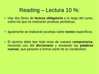 Reading – Lectura 10 %: 
● Hay dos libros de lectura obligatoria a lo largo del curso, 
sobre los que se realizarán pruebas periódicas. 
● Igualmente se realizarán pruebas sobre textos específicos. 
● El alumno debe leer todo texto de manera comprensiva, 
haciendo uso del diccionario y anotando las palabras 
nuevas, que pasarán a formar parte de su vocabulario. 
 