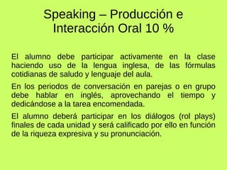 Speaking – Producción e 
Interacción Oral 10 % 
El alumno debe participar activamente en la clase 
haciendo uso de la lengua inglesa, de las fórmulas 
cotidianas de saludo y lenguaje del aula. 
En los periodos de conversación en parejas o en grupo 
debe hablar en inglés, aprovechando el tiempo y 
dedicándose a la tarea encomendada. 
El alumno deberá participar en los diálogos (rol plays) 
finales de cada unidad y será calificado por ello en función 
de la riqueza expresiva y su pronunciación. 
 