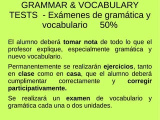 GRAMMAR & VOCABULARY 
TESTS - Exámenes de gramática y 
vocabulario 50% 
El alumno deberá tomar nota de todo lo que el 
profesor explique, especialmente gramática y 
nuevo vocabulario. 
Permanentemente se realizarán ejercicios, tanto 
en clase como en casa, que el alumno deberá 
cumplimentar correctamente y corregir 
participativamente. 
Se realizará un examen de vocabulario y 
gramática cada una o dos unidades. 
 