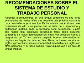 RECOMENDACIONES SOBRE EL 
SISTEMA DE ESTUDIO Y 
TRABAJO PERSONAL 
Aprender a comunicarse en una lengua extranjera es una tarea 
acumulativa de varios años que requiere una práctica constante 
para no olvidar lo ya aprendido. Es importante que el alumno sea 
consciente de ello y no piense que se trata de ir aprobando y 
quitándose materia. Todo lo aprobado debe permanecer y para 
ello hacen falta iniciativas personales tales como escuchar 
canciones en Inglés aprendiendo las letras; ver películas, series y 
programas de TV en versión original; buscar información en 
páginas en Inglés de internet; leer libros, artículos, comics en 
Inglés; aprovechar cualquier oportunidad para hablar en Inglés con 
otras personas, y, si fuese posible, viajar alguna vez a un país de 
lengua inglesa. 
. 
 