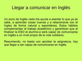 Llegar a comunicar en Inglés 
Un poco de Inglés cada día ayuda a asentar lo que ya se 
sabe, a aprender cosas nuevas y a relacionarse con el 
Ingles de forma natural y espontánea. Estos hábitos 
complementan el trabajo académico y garantizan que al 
finalizar la ESO el alumno-a será capaz de comunicarse 
en Inglés a un nivel propio de la vida cotidiana. 
Resumiendo, no basta con aprobar la asignatura, hay 
que llegar a ser capaz de comunicarse en Inglés 
 