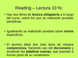 Reading – Lectura 10 %: 
● Hay dos libros de lectura obligatoria a lo largo 
del curso, sobre los que se realizarán pruebas 
periódicas. 
● Igualmente se realizarán pruebas sobre textos 
específicos. 
● El alumno debe leer todo texto de manera 
comprensiva, haciendo uso del diccionario y 
anotando las palabras nuevas, que pasarán a 
formar parte de su vocabulario. 
 