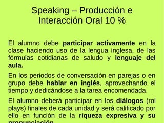 Speaking – Producción e 
Interacción Oral 10 % 
El alumno debe participar activamente en la 
clase haciendo uso de la lengua inglesa, de las 
fórmulas cotidianas de saludo y lenguaje del 
aula. 
En los periodos de conversación en parejas o en 
grupo debe hablar en inglés, aprovechando el 
tiempo y dedicándose a la tarea encomendada. 
El alumno deberá participar en los diálogos (rol 
plays) finales de cada unidad y será calificado por 
ello en función de la riqueza expresiva y su 
pronunciación. 
 