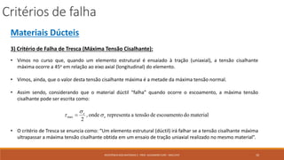 Critérios de falha
10RESISTÊNCIA DOS MATERIAIS 2 - PROF. ALEXANDRE CURY - MAC/UFJF
Materiais Dúcteis
3) Critério de Falha de Tresca (Máxima Tensão Cisalhante):
• Vimos no curso que, quando um elemento estrutural é ensaiado à tração (uniaxial), a tensão cisalhante
máxima ocorre a 45o em relação ao eixo axial (longitudinal) do elemento.
• Vimos, ainda, que o valor desta tensão cisalhante máxima é a metade da máxima tensão normal.
• Assim sendo, considerando que o material dúctil “falha” quando ocorre o escoamento, a máxima tensão
cisalhante pode ser escrita como:
• O critério de Tresca se enuncia como: “Um elemento estrutural (dúctil) irá falhar se a tensão cisalhante máxima
ultrapassar a máxima tensão cisalhante obtida em um ensaio de tração uniaxial realizado no mesmo material”.
materialdoescoamentodetensãoarepresentaonde,
2
max e
e


 
 
