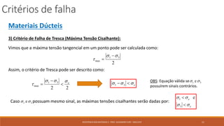 Critérios de falha
11RESISTÊNCIA DOS MATERIAIS 2 - PROF. ALEXANDRE CURY - MAC/UFJF
Materiais Dúcteis
3) Critério de Falha de Tresca (Máxima Tensão Cisalhante):
Vimos que a máxima tensão tangencial em um ponto pode ser calculada como:
2
31
max




Assim, o critério de Tresca pode ser descrito como:
22
31
max
e
 

 e  31
OBS: Equação válida se
possuírem sinais contrários.
31 e
Caso possuam mesmo sinal, as máximas tensões cisalhantes serão dadas por:31 e
e
e




3
1 e
 