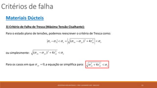 Critérios de falha
13RESISTÊNCIA DOS MATERIAIS 2 - PROF. ALEXANDRE CURY - MAC/UFJF
Materiais Dúcteis
3) Critério de Falha de Tresca (Máxima Tensão Cisalhante):
Para o estado plano de tensões, podemos reescrever o critério de Tresca como:
exyyyxxe   22
31 4)(
ou simplesmente: exyyyxx   22
4)(
Para os casos em que a equação se simplifica para:,0yy exyxx   22
4
 