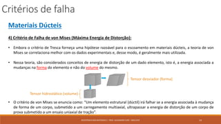 Critérios de falha
14RESISTÊNCIA DOS MATERIAIS 2 - PROF. ALEXANDRE CURY - MAC/UFJF
Materiais Dúcteis
4) Critério de Falha de von Mises (Máxima Energia de Distorção):
• Embora o critério de Tresca forneça uma hipótese razoável para o escoamento em materiais dúcteis, a teoria de von
Mises se correlaciona melhor com os dados experimentais e, desse modo, é geralmente mais utilizada.
• Nessa teoria, são considerados conceitos de energia de distorção de um dado elemento, isto é, a energia associada a
mudanças na forma do elemento e não do volume do mesmo.
• O critério de von Mises se enuncia como: “Um elemento estrutural (dúctil) irá falhar se a energia associada à mudança
de forma de um corpo, submetido a um carregamento multiaxial, ultrapassar a energia de distorção de um corpo de
prova submetido a um ensaio uniaxial de tração”.
Tensor desviador (forma)
Tensor hidrostático (volume)
 