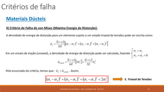 Critérios de falha
15RESISTÊNCIA DOS MATERIAIS 2 - PROF. ALEXANDRE CURY - MAC/UFJF
Materiais Dúcteis
4) Critério de Falha de von Mises (Máxima Energia de Distorção):
A densidade de energia de distorção para um elemento sujeito a um estado triaxial de tensões pode ser escrita como:
        2
31
2
32
2
21
6
1





E
ud
Em um ensaio de tração (uniaxial), a densidade de energia de distorção pode ser calculada, fazendo
032
1



 e
     22
3
1
2
6
1
eetração
EE
u 


 



Pelo enunciado do critério, temos que: . Assim,traçãod uu 
      22
31
2
32
2
21 2 e  E. Triaxial de Tensões
 