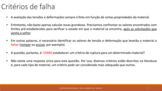 • A avaliação das tensões e deformações sempre é feita em função de certas propriedades do material.
• Entretanto, não basta apenas calcular essas grandezas. Precisamos confrontar os valores encontrados com
limites pré-estabelecidos para verificar o estado em que o material se encontra, após as solicitações que
venha a sofrer.
• Em outras palavras, é necessário identificar os valores de tensão e deformação que levarão o material a
falhar (romper ou escoar, por exemplo).
• A questão, portanto, é: COMO estabelecer um critério de ruptura para um determinado material?
• Não existe uma resposta única para esta questão. Por isso, diversos critérios estão descritos na literatura
e, para cada tipo de material, um critério pode ser considerado mais adequado que outros.
Critérios de falha
2RESISTÊNCIA DOS MATERIAIS 2 - PROF. ALEXANDRE CURY - MAC/UFJF
 