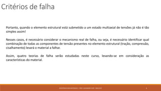 Critérios de falha
4RESISTÊNCIA DOS MATERIAIS 2 - PROF. ALEXANDRE CURY - MAC/UFJF
Portanto, quando o elemento estrutural está submetido a um estado multiaxial de tensões já não é tão
simples assim!
Nesses casos, é necessário considerar o mecanismo real de falha, ou seja, é necessário identificar qual
combinação de todas as componentes de tensão presentes no elemento estrutural (tração, compressão,
cisalhamento) levará o material a falhar.
Assim, quatro teorias de falha serão estudadas neste curso, levando-se em consideração as
características do material.
 