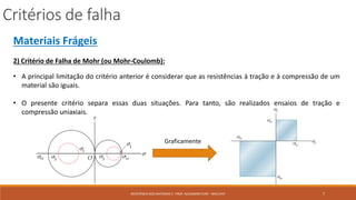 Critérios de falha
7RESISTÊNCIA DOS MATERIAIS 2 - PROF. ALEXANDRE CURY - MAC/UFJF
Materiais Frágeis
2) Critério de Falha de Mohr (ou Mohr-Coulomb):
• A principal limitação do critério anterior é considerar que as resistências à tração e à compressão de um
material são iguais.
• O presente critério separa essas duas situações. Para tanto, são realizados ensaios de tração e
compressão uniaxiais.
Graficamente
 