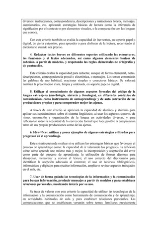 diversos: instrucciones, correspondencia, descripciones y narraciones breves, mensajes,
cuestionarios, etc. aplicando estrategias básicas de lectura como la inferencia de
significados por el contexto o por elementos visuales, o la comparación con las lenguas
que conoce.

      Con este criterio también se evalúa la capacidad de leer textos, en soporte papel o
digital, de cierta extensión, para aprender o para disfrutar de la lectura, recurriendo al
diccionario cuando sea preciso.

     4. Redactar textos breves en diferentes soportes utilizando las estructuras,
las funciones y el léxico adecuados, así como algunos elementos básicos de
cohesión, a partir de modelos, y respetando las reglas elementales de ortografía y
de puntuación.

      Este criterio evalúa la capacidad para redactar, aunque de forma elemental, notas,
descripciones, correspondencia postal o electrónica, o mensajes. Los textos contendrán
las palabras de uso habitual, oraciones simples y conectores básicos. Se valorará
también la presentación clara, limpia y ordenada, en soporte papel o digital.

     5. Utilizar el conocimiento de algunos aspectos formales del código de la
lengua extranjera (morfología, sintaxis y fonología), en diferentes contextos de
comunicación, como instrumento de autoaprendizaje y de auto corrección de las
producciones propias y para comprender mejor las ajenas.

      A través de este criterio se apreciará la capacidad de alumnos y alumnas para
aplicar sus conocimientos sobre el sistema lingüístico, al usar los aspectos sonoros, de
ritmo, entonación y organización de la lengua en actividades diversas, y para
reflexionar sobre la necesidad de la corrección formal que hace posible la comprensión
tanto de sus propias producciones como de las ajenas.

     6. Identificar, utilizar y poner ejemplos de algunas estrategias utilizadas para
progresar en el aprendizaje.

      Este criterio pretende evaluar si se utilizan las estrategias básicas que favorecen el
proceso de aprendizaje como: la capacidad de ir valorando los progresos, la reflexión
sobre cómo aprende uno mismo más y mejor, la incorporación y aceptación del error
como parte del proceso de aprendizaje; la utilización de formas diversas para
almacenar, memorizar y revisar el léxico; el uso correcto del diccionario para
identificar la acepción adecuada al contexto; el uso de recursos bibliográficos,
informáticos y digitales para recabar información, ampliar o revisar aspectos trabajados
en el aula, etc.

      7. Usar de forma guiada las tecnologías de la información y la comunicación
para buscar información, producir mensajes a partir de modelos y para establecer
relaciones personales, mostrando interés por su uso.

     Se trata de valorar con este criterio la capacidad de utilizar las tecnologías de la
información y la comunicación como herramienta de comunicación y de aprendizaje,
en actividades habituales de aula y para establecer relaciones personales. Las
comunicaciones que se establezcan versarán sobre temas familiares previamente
 
