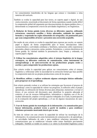 los conocimientos transferidos de las lenguas que conoce o vinculados a otras
 materias del currículo.

También se evalúa la capacidad para leer textos, en soporte papel o digital, de una
 cierta extensión, recurriendo al diccionario de forma espontánea cuando resulte difícil
 la comprensión global del argumento por desconocimiento de alguna palabra clave, y
 demostrando su comprensión a través de actividades lingüísticas y no lingüísticas.

4. Redactar de forma guiada textos diversos en diferentes soportes, utilizando
  estructuras, conectores sencillos y léxico adecuados, cuidando los aspectos
  formales y respetando las reglas elementales de ortografía y de puntuación para
  que sean comprensibles al lector y presenten una corrección aceptable.

Por medio de este criterio se evalúa la capacidad para expresar por escrito, en soporte
 papel o digital, de forma comprensible para el lector, descripciones sobre
 acontecimientos y actividades cotidianas y familiares, narraciones sobre experiencias
 personales, planes y proyectos, cartas, postales, formularios, y correos electrónicos de
 forma guiada. Se valorará también la presentación clara, limpia y ordenada, en
 soporte papel o digital.

5. Utilizar los conocimientos adquiridos sobre el sistema lingüístico de la lengua
  extranjera, en diferentes contextos de comunicación, como instrumento de
  autoaprendizaje y de auto-corrección de las producciones propias orales y
  escritas y para comprender las producciones ajenas.

Este criterio evalúa la capacidad para aplicar sus conocimientos sobre el sistema
 lingüístico y reflexionar sobre la necesidad de la corrección formal que hace posible
 la comprensión tanto de sus propias producciones como de las ajenas.

6. Identificar, utilizar y explicar oralmente algunas estrategias básicas utilizadas
  para progresar en el aprendizaje.

Este criterio pretende evaluar si se utilizan las estrategias que favorecen el proceso de
 aprendizaje: como la capacidad de valorar sus progresos, la reflexión sobre el propio
 aprendizaje, la utilización de formas diversas para almacenar, memorizar y revisar el
 léxico; el uso correcto del diccionario para identificar la acepción adecuada al
 contexto; el uso de recursos bibliográficos, informáticos y digitales con el fin de
 recabar información, ampliar o revisar aspectos trabajados en el aula, la participación
 en la evaluación del propio aprendizaje, y el uso de algunos mecanismos de auto-
 corrección.

7. Usar de forma guiada las tecnologías de la información y la comunicación para
  buscar información, producir textos a partir de modelos y para establecer
  relaciones personales mostrando interés por su uso.

Se trata de valorar con este criterio la capacidad de utilizar las tecnologías de la
 información y la comunicación como herramienta de comunicación y de aprendizaje,
 en actividades habituales de aula y para establecer relaciones personales. Las
 comunicaciones que se establezcan versarán sobre temas familiares previamente
 trabajados. También se tendrá en cuenta si se valora la diversidad lingüística como
 
