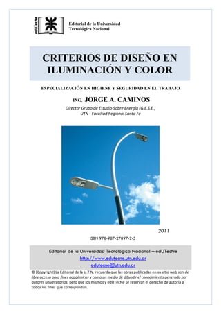 CRITERIOS DE DISEÑO EN
ILUMINACIÓN Y COLOR
ESPECIALIZACIÓN EN HIGIENE Y SEGURIDAD EN EL TRABAJO
ING. JORGE A. CAMINOS
Director Grupo de Estudio Sobre Energía (G.E.S.E.) 
UTN ‐ Facultad Regional Santa Fe 
 
2011
ISBN 978-987-27897-2-5
Editorial de la Universidad Tecnológica Nacional – edUTecNe
http://www.edutecne.utn.edu.ar
edutecne@utn.edu.ar
© [Copyright] La Editorial de la U.T.N. recuerda que las obras publicadas en su sitio web son de 
libre acceso para fines académicos y como un medio de difundir el conocimiento generado por 
autores universitarios, pero que los mismos y edUTecNe se reservan el derecho de autoría a 
todos los fines que correspondan. 
 
Editorial de la Universidad
Tecnológica Nacional
 