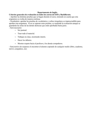 Departamento de Inglés.
Criterios generales de evaluación en todos los cursos de ESO y Bachillerato.
 - Aprobar las distintas pruebas que se hagan durante el curso, teniendo en cuenta que esta
asignatura se evalúa de manera continua.
- Vocabulario: aprobar las pruebas de vocabulario y verbos irregulares es imprescindible para
aprobar esta asignatura. Si no se superan estas pruebas, se suspende la evaluación aunque se
guardarán las notas de las demás destrezas que estén aprobadas hasta junio.
- Será necesario:
        – Ser puntual.
       – Traer todo el material.
       – Trabajar en clase, mostrando interés.
       – Hacer los deberes.
       – Mostrar respeto hacia el profesor y los demás compañeros.
- Será motivo de suspenso el encontrar al alumno copiando de cualquier medio (libro, cuaderno,
móvil, compañero, etc)
 