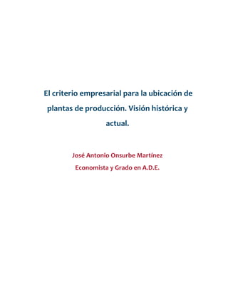 El criterio empresarial para la ubicación de
plantas de producción. Visión histórica y
actual.
José Antonio Onsurbe Martínez
Economista y Grado en A.D.E.
 