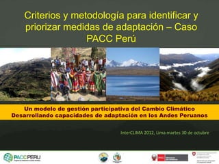 Un modelo de gestión participativa del Cambio Climático
Desarrollando capacidades de adaptación en los Andes Peruanos
Criterios y metodología para identificar y
priorizar medidas de adaptación – Caso
PACC Perú
InterCLIMA 2012, Lima martes 30 de octubre
 