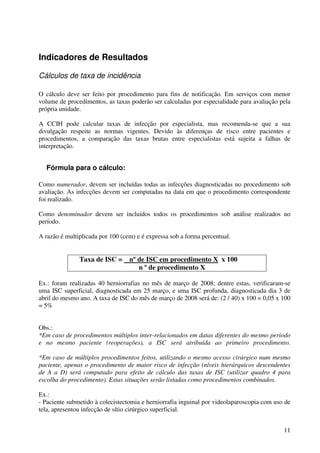 11
Indicadores de Resultados
Cálculos de taxa de incidência
O cálculo deve ser feito por procedimento para fins de notificação. Em serviços com menor
volume de procedimentos, as taxas poderão ser calculadas por especialidade para avaliação pela
própria unidade.
A CCIH pode calcular taxas de infecção por especialista, mas recomenda-se que a sua
divulgação respeite as normas vigentes. Devido às diferenças de risco entre pacientes e
procedimentos, a comparação das taxas brutas entre especialistas está sujeita a falhas de
interpretação.
Fórmula para o cálculo:
Como numerador, devem ser incluídas todas as infecções diagnosticadas no procedimento sob
avaliação. As infecções devem ser computadas na data em que o procedimento correspondente
foi realizado.
Como denominador devem ser incluídos todos os procedimentos sob análise realizados no
período.
A razão é multiplicada por 100 (cem) e é expressa sob a forma percentual.
Taxa de ISC = nº de ISC em procedimento X x 100
n º de procedimento X
Ex.: foram realizadas 40 herniorrafias no mês de março de 2008; dentre estas, verificaram-se
uma ISC superficial, diagnosticada em 25 março, e uma ISC profunda, diagnosticada dia 3 de
abril do mesmo ano. A taxa de ISC do mês de março de 2008 será de: (2 / 40) x 100 = 0,05 x 100
= 5%
Obs.:
*Em caso de procedimentos múltiplos inter-relacionados em datas diferentes do mesmo período
e no mesmo paciente (reoperações), a ISC será atribuída ao primeiro procedimento.
*Em caso de múltiplos procedimentos feitos, utilizando o mesmo acesso cirúrgico num mesmo
paciente, apenas o procedimento de maior risco de infecção (níveis hierárquicos descendentes
de A a D) será computado para efeito de cálculo das taxas de ISC (utilizar quadro 4 para
escolha do procedimento). Estas situações serão listadas como procedimentos combinados.
Ex.:
- Paciente submetido à colecistectomia e herniorrafia inguinal por videolaparoscopia com uso de
tela, apresentou infecção de sítio cirúrgico superficial.
 