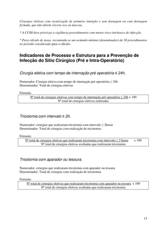 13
Cirurgias eletivas com cicatrização de primeira intenção e sem drenagem ou com drenagem
fechada, que não abrem víscera oca ou mucosa.
* A CCIH deve priorizar a vigilância procedimentos com menor risco intrínseco de infecção.
* Para cálculo de taxas, recomenda-se um acúmulo mínimo (denominador) de 30 procedimentos
no período considerado para o cálculo.
Indicadores de Processo e Estrutura para a Prevenção de
Infecção do Sítio Cirúrgico (Pré e Intra-Operatório)
Cirurgia eletiva com tempo de internação pré operatória ≤ 24h.
Numerador: Cirurgia eletiva com tempo de internação pré operatória ≤ 24h
Denominador: Total de cirurgias eletivas
Fórmula:
Nº total de cirurgias eletivas com tempo de internação pré operatória ≤ 24h x 100
Nº total de cirurgias eletivas realizadas
Tricotomia com intervalo ≤ 2h.
Numerador: cirurgias que realizaram tricotomia com intervalo ≤ 2horas
Denominador: Total de cirurgias com realização de tricotomia
Fórmula:
Nº total de cirurgias eletivas que realizaram tricotomia com intervalo ≤ 2 horas x 100
Nº total de cirurgias eletivas avaliadas que realizaram tricotomia
Tricotomia com aparador ou tesoura.
Numerador: cirurgias que realizaram tricotomia com aparador ou tesoura
Denominador: Total de cirurgias com realização de tricotomia
Fórmula:
Nº total de cirurgias eletivas que realizaram tricotomia com aparador ou tesoura x 100
Nº total de cirurgias eletivas avaliadas que realizaram tricotomia
 