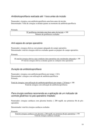 14
Antibioticoprofilaxia realizada até 1 hora antes da incisão
Numerador: cirurgias com antibioticoprofilaxia uma hora antes da incisão
Denominador: Total de cirurgias avaliadas quanto ao momento da antibioticoprofilaxia
Fórmula:
Nº profilaxias iniciadas uma hora antes da incisão x 100
Número de profilaxias avaliadas
Anti-sepsia do campo operatório
Numerador: cirurgias eletivas com preparo adequado do campo operatório.
Denominador: total de cirurgias eletivas avaliadas quanto ao preparo do campo operatório.
Fórmula:
Nº total de cirurgias eletivas cujas condições intra-operatórias são consideradas adequadas x 100
Nº total de cirurgias eletivas avaliadas quanto às condições intra-operatórias
Duração da antibioticoprofilaxia
Numerador: cirurgias com antibioticoprofilaxia por tempo ≤ 24 h
Denominador: cirurgias com utilização de antibioticoprofilaxia
Fórmula:
Total de cirurgias com utilização de antibioticoprofilaxia por tempo ≤ 24 horas x 100
Total de cirurgias com utilização de antibioticoprofilaxia
Para cirurgia cardíaca recomenda-se a aplicação de um indicador de
controle glicêmico no pós-operatório imediato:
Numerador: cirurgias cardíacas com glicemia horária ≤ 200 mg/dL nas primeiras 6h do pós-
operatório
Denominador: total de cirurgias cardíacas avaliadas
Fórmula:
Total de cirurgias cardíacas com glicemia ≤ 200 mg/dL nas primeiras 6h pós-operatórias x 100
Total de cirurgias cardíacas avaliadas
 