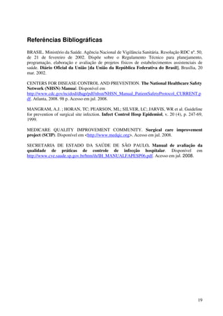 19
Referências Bibliográficas
BRASIL. Ministério da Saúde. Agência Nacional de Vigilância Sanitária. Resolução RDC nº. 50,
de 21 de fevereiro de 2002. Dispõe sobre o Regulamento Técnico para planejamento,
programação, elaboração e avaliação de projetos físicos de estabelecimentos assistenciais de
saúde. Diário Oficial da União [da União da República Federativa do Brasil], Brasília, 20
mar. 2002.
CENTERS FOR DISEASE CONTROL AND PREVENTION. The National Healthcare Safety
Network (NHSN) Manual. Disponível em
http://www.cdc.gov/ncidod/dhqp/pdf/nhsn/NHSN_Manual_PatientSafetyProtocol_CURRENT.p
df. Atlanta, 2008. 98 p. Acesso em jul. 2008.
MANGRAM, A.J. ; HORAN, TC; PEARSON, ML; SILVER, LC; JARVIS, WR et al. Guideline
for prevention of surgical site infection. Infect Control Hosp Epidemiol, v. 20 (4), p. 247-69,
1999.
MEDICARE QUALITY IMPROVEMENT COMMUNITY. Surgical care improvement
project (SCIP). Disponível em <http://www.medqic.org>. Acesso em jul. 2008.
SECRETARIA DE ESTADO DA SAÚDE DE SÃO PAULO. Manual de avaliação da
qualidade de práticas de controle de infecção hospitalar. Disponível em
http://www.cve.saude.sp.gov.br/htm/ih/IH_MANUALFAPESP06.pdf. Acesso em jul. 2008.
 