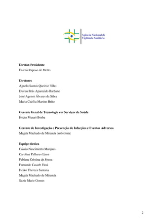 2
Diretor-Presidente
Dirceu Raposo de Mello
Diretores
Agnelo Santos Queiroz Filho
Dirceu Brás Aparecido Barbano
José Agenor Álvares da Silva
Maria Cecília Martins Brito
Gerente Geral de Tecnologia em Serviços de Saúde
Heder Murari Borba
Gerente de Investigação e Prevenção de Infecções e Eventos Adversos
Magda Machado de Miranda (substituta)
Equipe técnica
Cássio Nascimento Marques
Carolina Palhares Lima
Fabiana Cristina de Sousa
Fernando Casseb Flosi
Heiko Thereza Santana
Magda Machado de Miranda
Suzie Marie Gomes
Agência Nacional de
Vigilância Sanitária
 