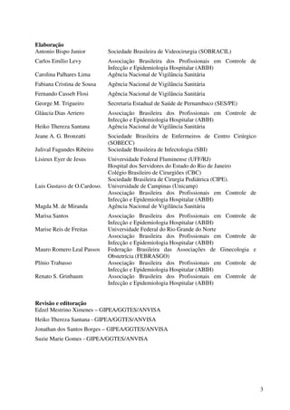 3
Elaboração
Antonio Bispo Junior Sociedade Brasileira de Videocirurgia (SOBRACIL)
Carlos Emílio Levy Associação Brasileira dos Profissionais em Controle de
Infecção e Epidemiologia Hospitalar (ABIH)
Carolina Palhares Lima Agência Nacional de Vigilância Sanitária
Fabiana Cristina de Sousa Agência Nacional de Vigilância Sanitária
Fernando Casseb Flosi Agência Nacional de Vigilância Sanitária
George M. Trigueiro Secretaria Estadual de Saúde de Pernambuco (SES/PE)
Gláucia Dias Arriero Associação Brasileira dos Profissionais em Controle de
Infecção e Epidemiologia Hospitalar (ABIH)
Heiko Thereza Santana Agência Nacional de Vigilância Sanitária
Jeane A. G. Bronzatti Sociedade Brasileira de Enfermeiros de Centro Cirúrgico
(SOBECC)
Julival Fagundes Ribeiro Sociedade Brasileira de Infectologia (SBI)
Lisieux Eyer de Jesus Universidade Federal Fluminense (UFF/RJ)
Hospital dos Servidores do Estado do Rio de Janeiro
Colégio Brasileiro de Cirurgiões (CBC)
Sociedade Brasileira de Cirurgia Pediátrica (CIPE).
Luis Gustavo de O.Cardoso. Universidade de Campinas (Unicamp)
Associação Brasileira dos Profissionais em Controle de
Infecção e Epidemiologia Hospitalar (ABIH)
Magda M. de Miranda Agência Nacional de Vigilância Sanitária
Marisa Santos Associação Brasileira dos Profissionais em Controle de
Infecção e Epidemiologia Hospitalar (ABIH)
Marise Reis de Freitas Universidade Federal do Rio Grande do Norte
Associação Brasileira dos Profissionais em Controle de
Infecção e Epidemiologia Hospitalar (ABIH)
Mauro Romero Leal Passos Federação Brasileira das Associações de Ginecologia e
Obstetrícia (FEBRASGO)
Plínio Trabasso Associação Brasileira dos Profissionais em Controle de
Infecção e Epidemiologia Hospitalar (ABIH)
Renato S. Grinbaum Associação Brasileira dos Profissionais em Controle de
Infecção e Epidemiologia Hospitalar (ABIH)
Revisão e editoração
Edzel Mestrino Ximenes – GIPEA/GGTES/ANVISA
Heiko Thereza Santana - GIPEA/GGTES/ANVISA
Jonathan dos Santos Borges – GIPEA/GGTES/ANVISA
Suzie Marie Gomes - GIPEA/GGTES/ANVISA
 