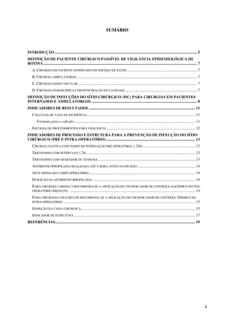 4
SUMÁRIO
INTRODUÇÃO ................................................................................................................................................... 5
DEFINIÇÃO DE PACIENTE CIRÚRGICO PASSÍVEL DE VIGILÂNCIA EPIDEMIOLÓGICA DE
ROTINA ............................................................................................................................................................... 7
A. CIRURGIA EM PACIENTE INTERNADO EM SERVIÇO DE SAÚDE ........................................................................ 7
B. CIRURGIA AMBULATORIAL............................................................................................................................ 7
C. CIRURGIA ENDOVASCULAR ........................................................................................................................... 7
D. CIRURGIA ENDOSCÓPICA COM PENETRAÇÃO DE CAVIDADE .......................................................................... 7
DEFINIÇÃO DE INFECÇÕES DO SÍTIO CIRÚRGICO (ISC) PARA CIRURGIAS EM PACIENTES
INTERNADOS E AMBULATORIAIS ............................................................................................................. 8
INDICADORES DE RESULTADOS .............................................................................................................. 11
CÁLCULOS DE TAXA DE INCIDÊNCIA................................................................................................................ 11
Fórmula para o cálculo:............................................................................................................................ 11
ESCOLHA DE PROCEDIMENTOS PARA VIGILÂNCIA............................................................................................ 12
INDICADORES DE PROCESSO E ESTRUTURA PARA A PREVENÇÃO DE INFECÇÃO DO SÍTIO
CIRÚRGICO (PRÉ E INTRA-OPERATÓRIO)............................................................................................ 13
CIRURGIA ELETIVA COM TEMPO DE INTERNAÇÃO PRÉ OPERATÓRIA ≤ 24H....................................................... 13
TRICOTOMIA COM INTERVALO ≤ 2H................................................................................................................. 13
TRICOTOMIA COM APARADOR OU TESOURA..................................................................................................... 13
ANTIBIOTICOPROFILAXIA REALIZADA ATÉ 1 HORA ANTES DA INCISÃO............................................................ 14
ANTI-SEPSIA DO CAMPO OPERATÓRIO.............................................................................................................. 14
DURAÇÃO DA ANTIBIOTICOPROFILAXIA .......................................................................................................... 14
PARA CIRURGIA CARDÍACA RECOMENDA-SE A APLICAÇÃO DE UM INDICADOR DE CONTROLE GLICÊMICO NO PÓS-
OPERATÓRIO IMEDIATO: .................................................................................................................................. 14
PARA CIRURGIAS COLO-RETAIS RECOMENDA-SE A APLICAÇÃO DE UM INDICADOR DE CONTROLE TÉRMICO NO
INTRA-OPERATÓRIO:........................................................................................................................................ 15
INSPEÇÃO DA CAIXA CIRÚRGICA...................................................................................................................... 15
INDICADOR DE ESTRUTURA.............................................................................................................................. 17
REFERÊNCIAS................................................................................................................................................. 19
 