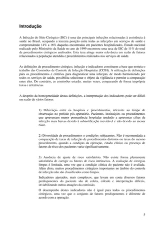 5
Introdução
A Infecção do Sítio Cirúrgico (ISC) é uma das principais infecções relacionadas à assistência à
saúde no Brasil, ocupando a terceira posição entre todas as infecções em serviços de saúde e
compreendendo 14% a 16% daquelas encontradas em pacientes hospitalizados. Estudo nacional
realizado pelo Ministério da Saúde no ano de 1999 encontrou uma taxa de ISC de 11% do total
de procedimentos cirúrgicos analisados. Esta taxa atinge maior relevância em razão de fatores
relacionados à população atendida e procedimentos realizados nos serviços de saúde.
As definições de procedimento cirúrgico, infecção e indicadores constituem a base que norteia o
trabalho das Comissões de Controle de Infecção Hospitalar (CCIH). A utilização de definições
para os procedimentos e critérios para diagnosticar uma infecção, de modo harmonizado por
todos os serviços de saúde, possibilita selecionar o objeto da vigilância e permite a comparação
entre eles. Do contrário, as comissões estarão, muitas vezes, comparando de forma imprópria
taxas e referências.
A despeito da homogeneidade destas definições, a interpretação dos indicadores pode ser difícil
em razão de vários fatores:
1) Diferenças entre os hospitais e procedimentos, referente ao tempo de
observação no período pós-operatório. Pacientes, instituições ou procedimentos
que apresentam menor permanência hospitalar tenderão a apresentar cifras de
infecção mais baixas devido à subnotificação inevitável e não devido ao menor
risco.
2) Diversidade de procedimentos e condições subjacentes. Não é recomendada a
comparação de taxas de infecção de procedimentos distintos ou taxas do mesmo
procedimento, quando a condição da operação, estado clínico ou presença de
fatores de risco dos pacientes varia significativamente.
3) Ausência de ajuste de risco satisfatório. Não existe forma plenamente
satisfatória de corrigir os fatores de risco intrínsecos. A avaliação de cirurgias
limpas é limitada, uma vez que a condição clínica do paciente não é avaliada.
Além disto, muitos procedimentos cirúrgicos importantes no âmbito do controle
de infecção não são classificados como limpos.
Indicadores ajustados, mais complexos, que levam em conta diversos fatores
predisponentes do paciente são de coleta, cálculo e interpretação difíceis,
inviabilizando outras atuações da comissão.
O desempenho destes indicadores não é igual para todos os procedimentos
cirúrgicos, uma vez que o conjunto de fatores predisponentes é diferente de
acordo com a operação.
 