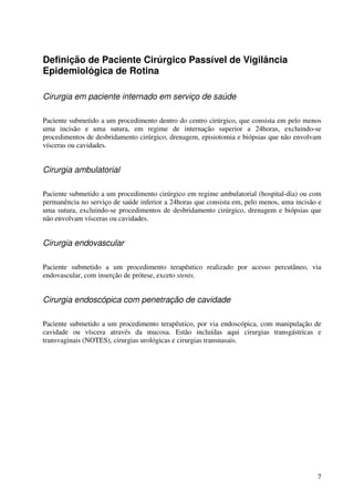 7
Definição de Paciente Cirúrgico Passível de Vigilância
Epidemiológica de Rotina
Cirurgia em paciente internado em serviço de saúde
Paciente submetido a um procedimento dentro do centro cirúrgico, que consista em pelo menos
uma incisão e uma sutura, em regime de internação superior a 24horas, excluindo-se
procedimentos de desbridamento cirúrgico, drenagem, episiotomia e biópsias que não envolvam
vísceras ou cavidades.
Cirurgia ambulatorial
Paciente submetido a um procedimento cirúrgico em regime ambulatorial (hospital-dia) ou com
permanência no serviço de saúde inferior a 24horas que consista em, pelo menos, uma incisão e
uma sutura, excluindo-se procedimentos de desbridamento cirúrgico, drenagem e biópsias que
não envolvam vísceras ou cavidades.
Cirurgia endovascular
Paciente submetido a um procedimento terapêutico realizado por acesso percutâneo, via
endovascular, com inserção de prótese, exceto stents.
Cirurgia endoscópica com penetração de cavidade
Paciente submetido a um procedimento terapêutico, por via endoscópica, com manipulação de
cavidade ou víscera através da mucosa. Estão incluídas aqui cirurgias transgástricas e
transvaginais (NOTES), cirurgias urológicas e cirurgias transnasais.
 