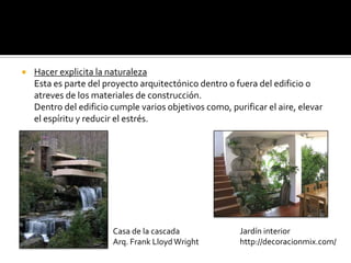    Hacer explicita la naturaleza
    Esta es parte del proyecto arquitectónico dentro o fuera del edificio o
    atreves de los materiales de construcción.
    Dentro del edificio cumple varios objetivos como, purificar el aire, elevar
    el espíritu y reducir el estrés.




                        Casa de la cascada               Jardín interior
                        Arq. Frank Lloyd Wright          http://decoracionmix.com/
 