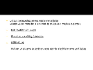     Utilizar la naturaleza como medidor ecológico
     Existen varios métodos o sistemas de análisis del medio ambiental:

1.    BREEAM (Reino Unido)

2.    Quantum – auditing (Holanda)

3.    LEED (EUA)

      Utilizan un sistema de auditoria que aborda el edificio como un hábitat
 