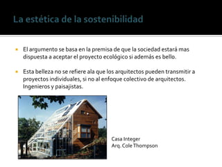    El argumento se basa en la premisa de que la sociedad estará mas
    dispuesta a aceptar el proyecto ecológico si además es bello.

   Esta belleza no se refiere ala que los arquitectos pueden transmitir a
    proyectos individuales, si no al enfoque colectivo de arquitectos.
    Ingenieros y paisajistas.




                                       Casa Integer
                                       Arq. Cole Thompson
 