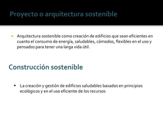     Arquitectura sostenible como creación de edificios que sean eficientes en
     cuanto el consumo de energía, saludables, cómodos, flexibles en el uso y
     pensados para tener una larga vida útil.




     La creación y gestión de edificios saludables basados en principios
      ecológicos y en el uso eficiente de los recursos
 