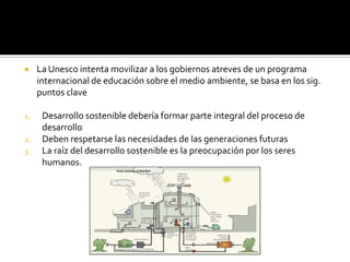     La Unesco intenta movilizar a los gobiernos atreves de un programa
     internacional de educación sobre el medio ambiente, se basa en los sig.
     puntos clave

1.    Desarrollo sostenible debería formar parte integral del proceso de
      desarrollo
2.    Deben respetarse las necesidades de las generaciones futuras
3.    La raíz del desarrollo sostenible es la preocupación por los seres
      humanos.
 