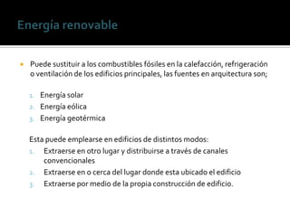    Puede sustituir a los combustibles fósiles en la calefacción, refrigeración
    o ventilación de los edificios principales, las fuentes en arquitectura son;

    1. Energía solar
    2. Energía eólica
    3. Energía geotérmica

    Esta puede emplearse en edificios de distintos modos:
    1. Extraerse en otro lugar y distribuirse a través de canales
        convencionales
    2. Extraerse en o cerca del lugar donde esta ubicado el edificio
    3. Extraerse por medio de la propia construcción de edificio.
 