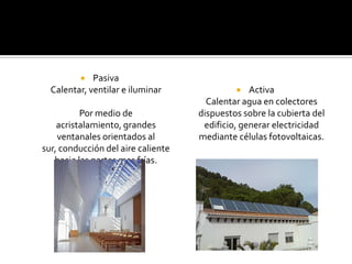    Pasiva
  Calentar, ventilar e iluminar                 Activa
                                      Calentar agua en colectores
          Por medio de              dispuestos sobre la cubierta del
    acristalamiento, grandes         edificio, generar electricidad
    ventanales orientados al        mediante células fotovoltaicas.
sur, conducción del aire caliente
   hacia las partes mas frías.
 