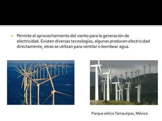    Permite el aprovechamiento del viento para la generación de
    electricidad. Existen diversas tecnologías, algunas producen electricidad
    directamente, otras se utilizan para ventilar o bombear agua.




                                            Parque eólico Tamaulipas, México
 