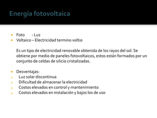     Foto     - Luz
    Voltaico – Electricidad termino voltio

     Es un tipo de electricidad renovable obtenida de los rayos del sol. Se
     obtiene por medio de paneles fotovoltaicos, estos están formados por un
     conjunto de celdas de silicio cristalizadas.

    Desventajas:
1.    Luz solar discontinua
2.    Dificultad de almacenar la electricidad
3.    Costos elevados en control y mantenimiento
4.    Costos elevados en instalación y bajos los de uso
 
